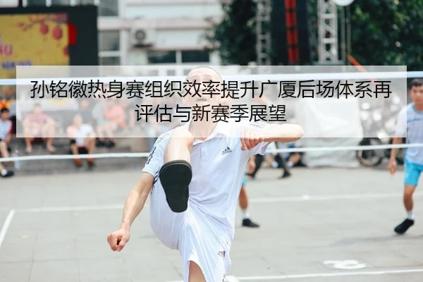 孙铭徽热身赛组织效率提升广厦后场体系再评估与新赛季展望