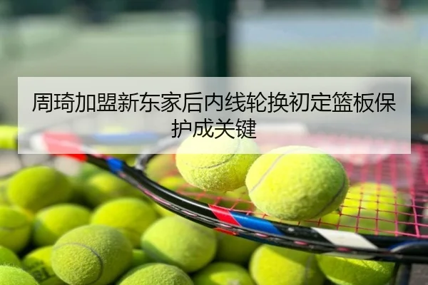 周琦加盟新东家后内线轮换初定篮板保护成关键