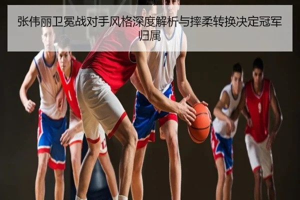 张伟丽卫冕战对手风格深度解析与摔柔转换决定冠军归属