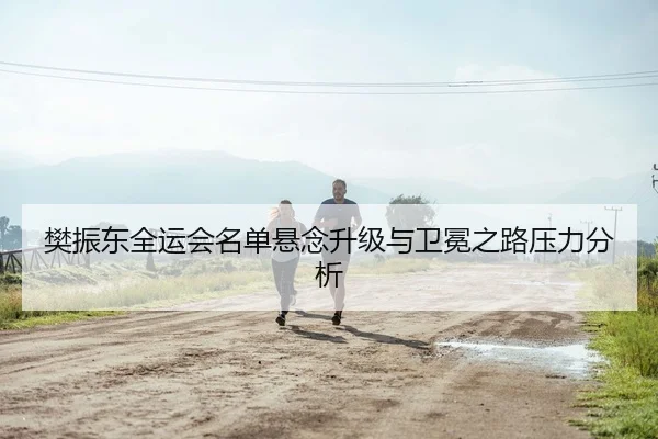 樊振东全运会名单悬念升级与卫冕之路压力分析