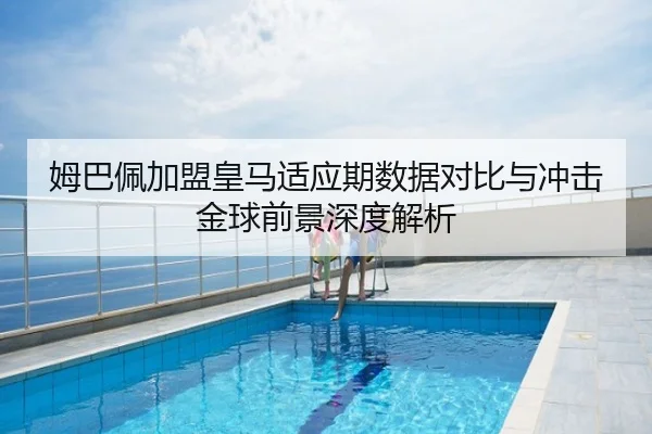 姆巴佩加盟皇马适应期数据对比与冲击金球前景深度解析