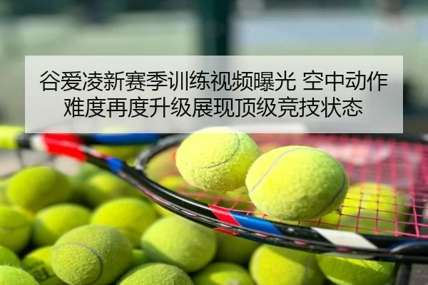 谷爱凌新赛季训练视频曝光 空中动作难度再度升级展现顶级竞技状态
